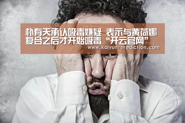 朴有天承认吸毒嫌疑 表示与黄荷娜复合之后才开始吸毒“开云官网”(图2) 开云体育